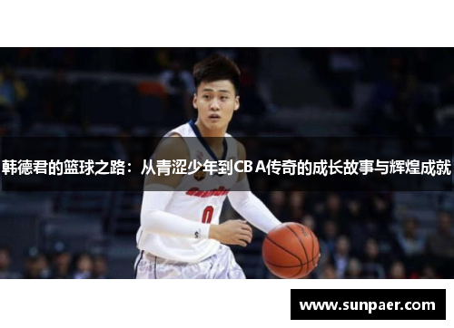 韩德君的篮球之路：从青涩少年到CBA传奇的成长故事与辉煌成就
