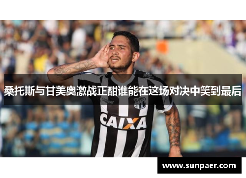 桑托斯与甘美奥激战正酣谁能在这场对决中笑到最后